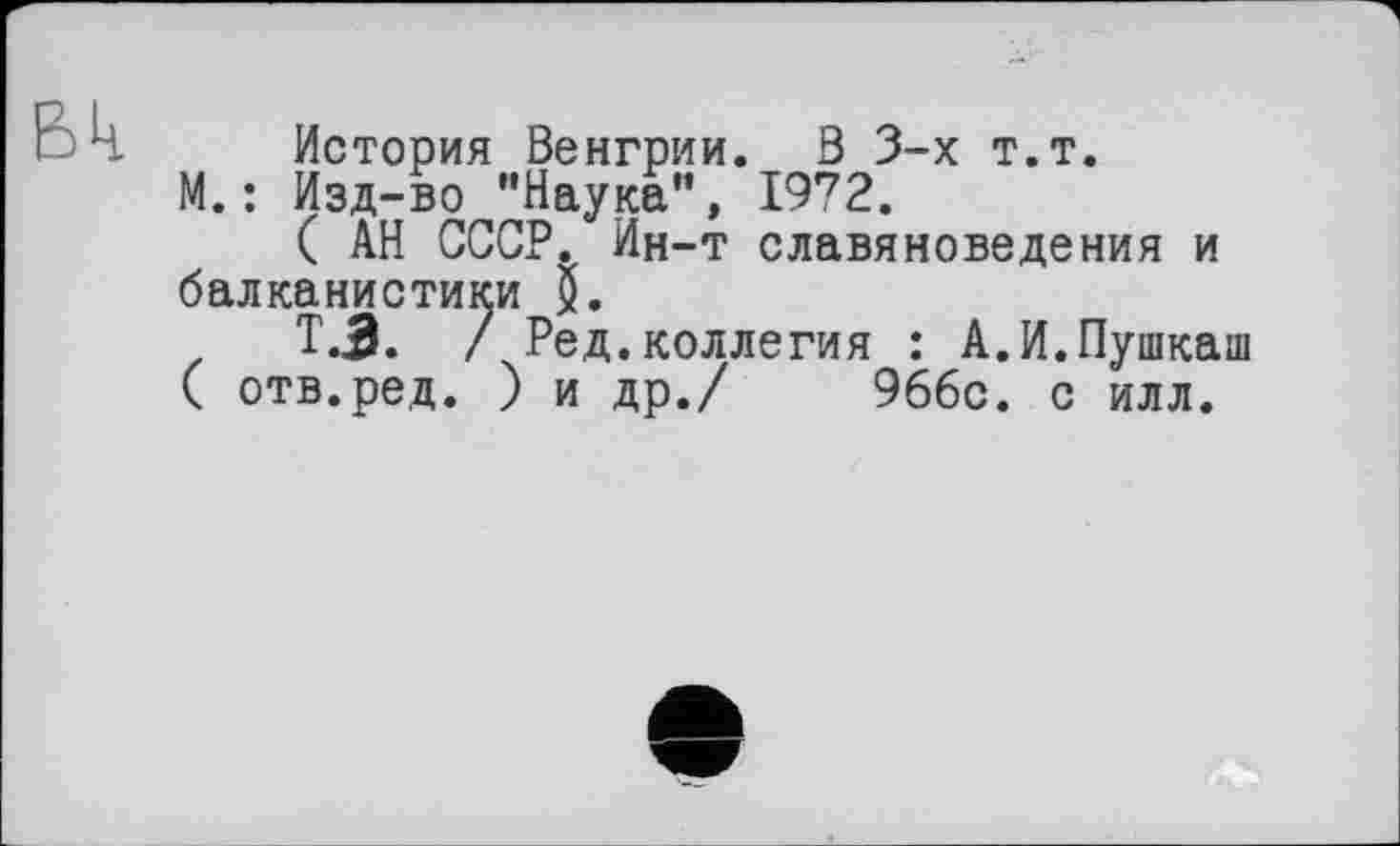 ﻿ВЦ.
История Венгрии. В 3-х т.т.
М. : Изд-во ’’Наука”, 1972.
( АН СССР. Ин-т славяноведения и балканистики Q.
Т.3. /Ред .коллегия : А.И.Пушкаш ( отв.ред. ) и др./ 96бс. с илл.